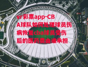 vr彩票app-CBA球队如何处理球员伤病恢复cba球员受伤后的医药费由谁承担